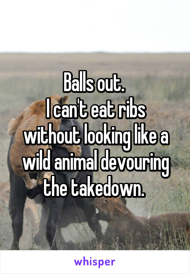Balls out. 
I can't eat ribs without looking like a wild animal devouring the takedown. 