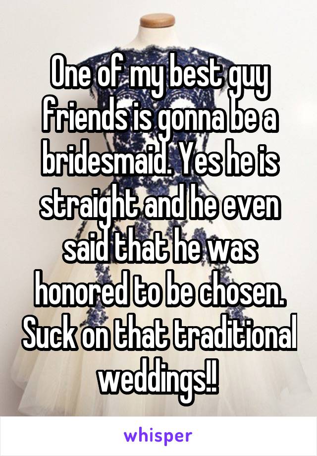 One of my best guy friends is gonna be a bridesmaid. Yes he is straight and he even said that he was honored to be chosen. Suck on that traditional weddings!! 