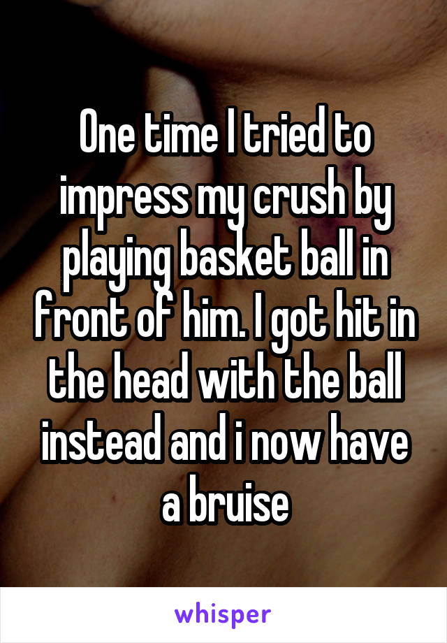 One time I tried to impress my crush by playing basket ball in front of him. I got hit in the head with the ball instead and i now have a bruise