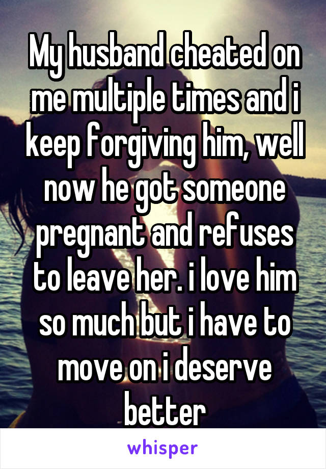 My husband cheated on me multiple times and i keep forgiving him, well now he got someone pregnant and refuses to leave her. i love him so much but i have to move on i deserve better