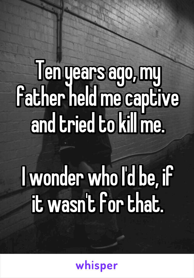 Ten years ago, my father held me captive and tried to kill me.

I wonder who I'd be, if it wasn't for that.
