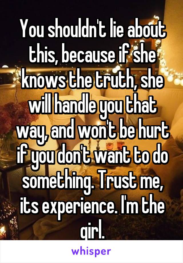 You shouldn't lie about this, because if she knows the truth, she will handle you that way, and won't be hurt if you don't want to do something. Trust me, its experience. I'm the girl.