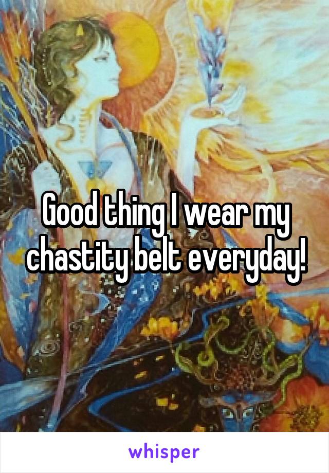 Good thing I wear my chastity belt everyday!