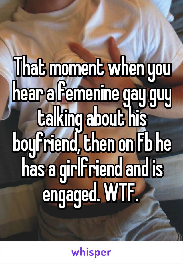 That moment when you hear a femenine gay guy talking about his boyfriend, then on Fb he has a girlfriend and is engaged. WTF. 