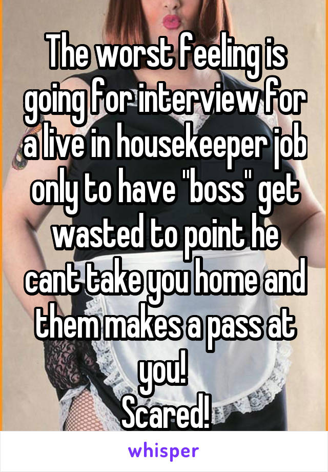 The worst feeling is going for interview for a live in housekeeper job only to have "boss" get wasted to point he cant take you home and them makes a pass at you! 
Scared!