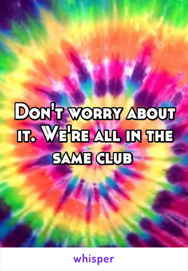 Don't worry about it. We're all in the same club 
