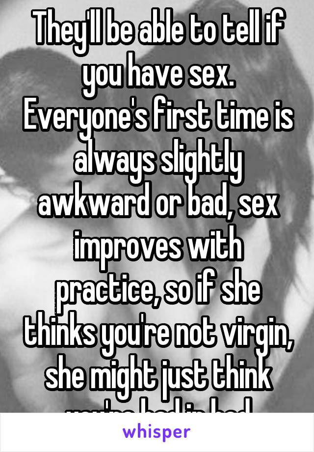 They'll be able to tell if you have sex. Everyone's first time is always slightly awkward or bad, sex improves with practice, so if she thinks you're not virgin, she might just think you're bad in bed