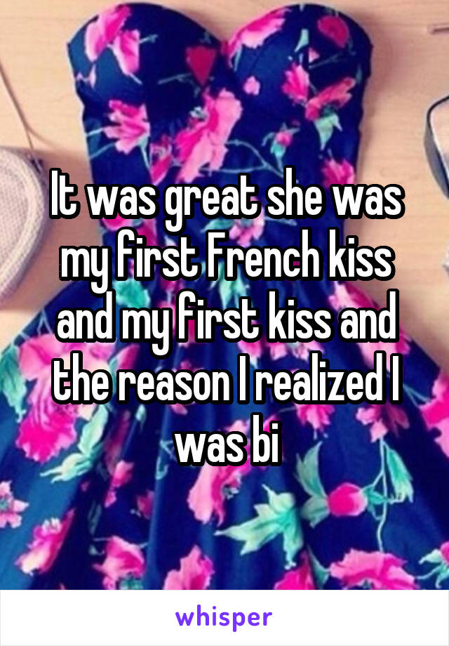 It was great she was my first French kiss and my first kiss and the reason I realized I was bi