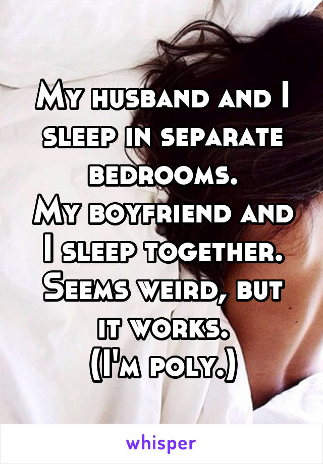 My husband and I sleep in separate bedrooms.
My boyfriend and I sleep together.
Seems weird, but it works.
(I'm poly.)