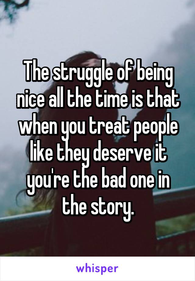 The struggle of being nice all the time is that when you treat people like they deserve it you're the bad one in the story.