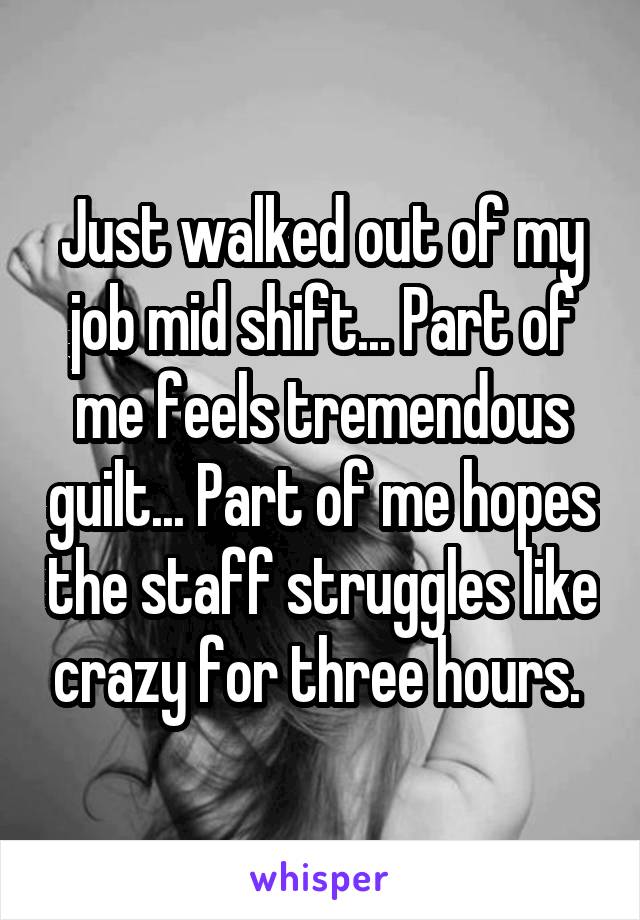 Just walked out of my job mid shift... Part of me feels tremendous guilt... Part of me hopes the staff struggles like crazy for three hours. 
