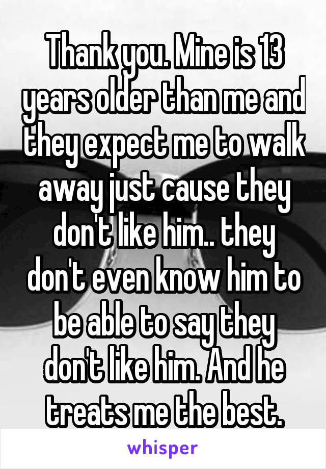Thank you. Mine is 13 years older than me and they expect me to walk away just cause they don't like him.. they don't even know him to be able to say they don't like him. And he treats me the best.
