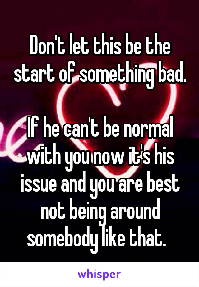Don't let this be the start of something bad.  
If he can't be normal with you now it's his issue and you are best not being around somebody like that.  