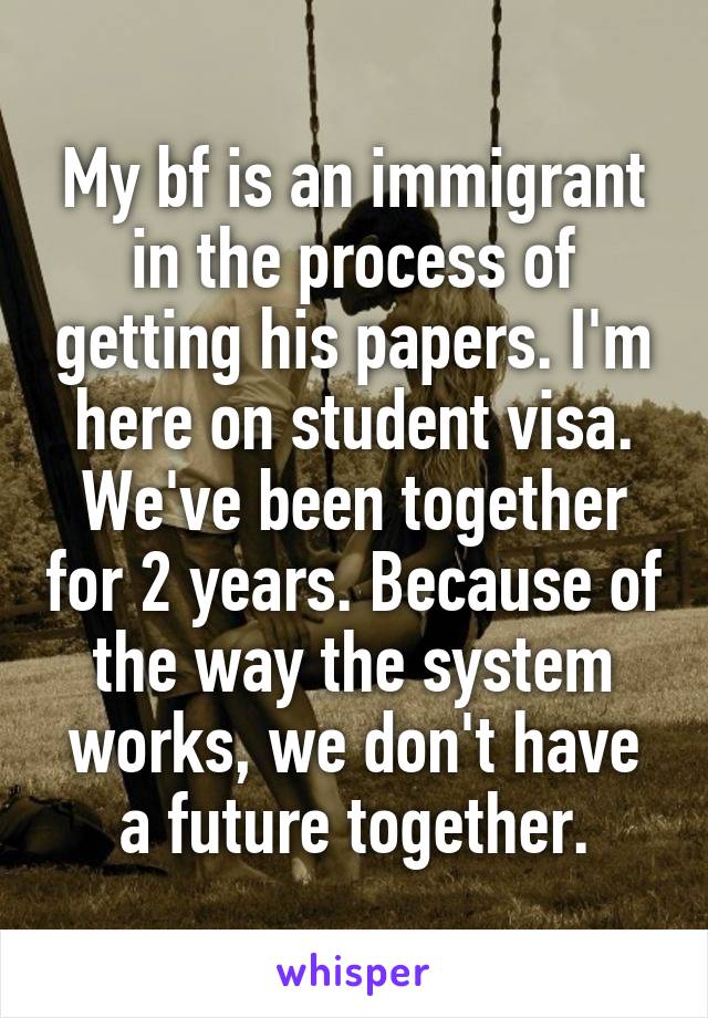 My bf is an immigrant in the process of getting his papers. I'm here on student visa. We've been together for 2 years. Because of the way the system works, we don't have a future together.