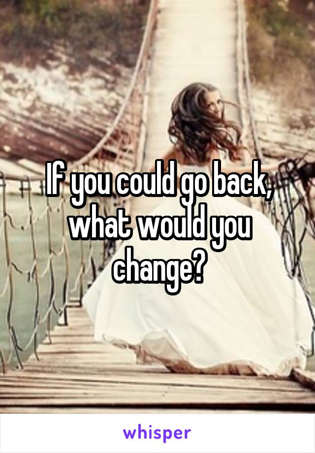 If you could go back, what would you change?