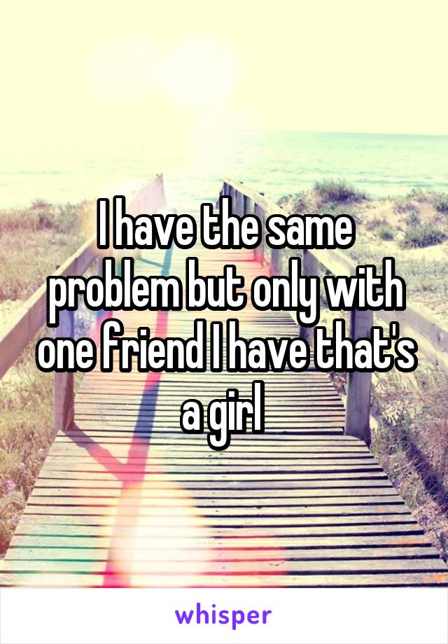 I have the same problem but only with one friend I have that's a girl 