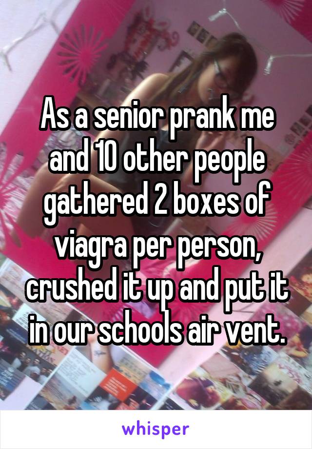 As a senior prank me and 10 other people gathered 2 boxes of viagra per person, crushed it up and put it in our schools air vent.