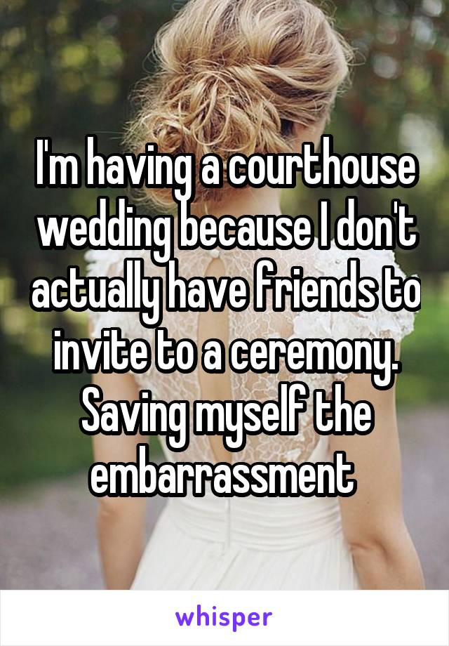 I'm having a courthouse wedding because I don't actually have friends to invite to a ceremony. Saving myself the embarrassment 