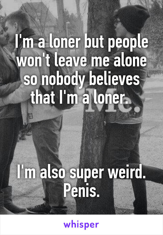 I'm a loner but people won't leave me alone so nobody believes that I'm a loner. 



I'm also super weird. Penis.