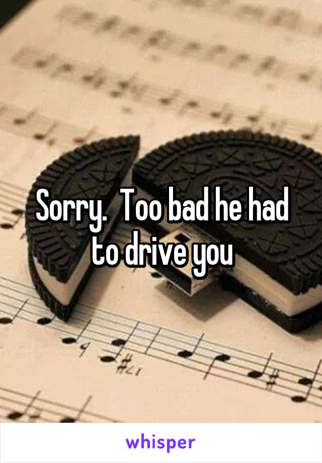 Sorry.  Too bad he had to drive you