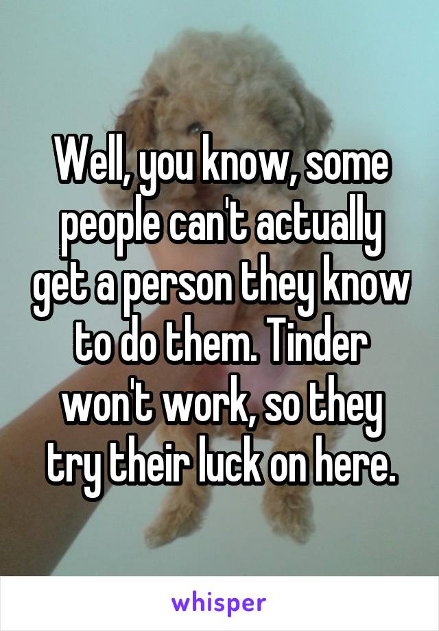 Well, you know, some people can't actually get a person they know to do them. Tinder won't work, so they try their luck on here.