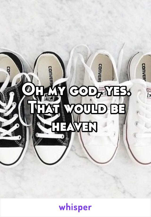 Oh my god, yes. That would be heaven 