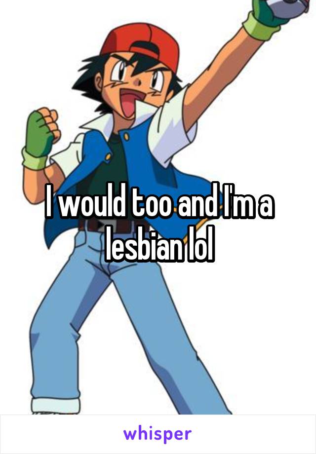 I would too and I'm a lesbian lol