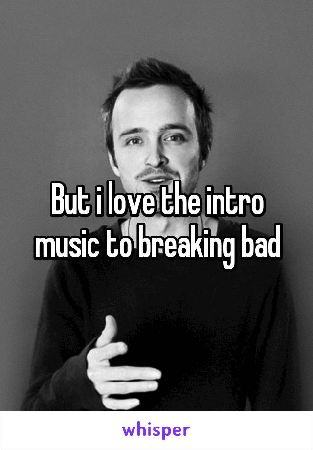 But i love the intro music to breaking bad