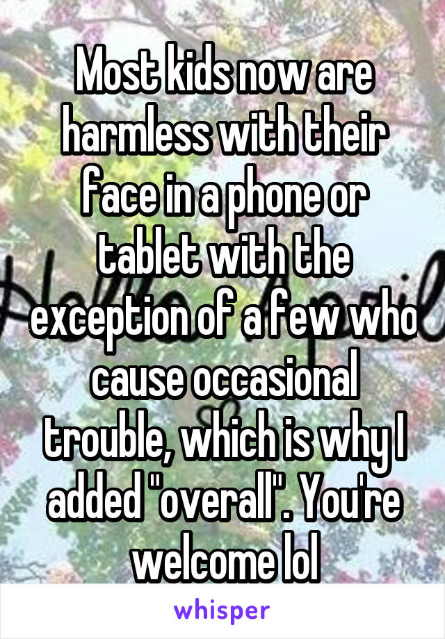 Most kids now are harmless with their face in a phone or tablet with the exception of a few who cause occasional trouble, which is why I added "overall". You're welcome lol