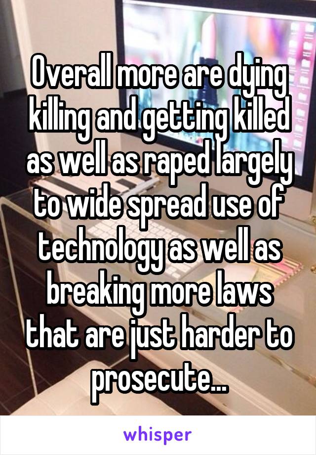 Overall more are dying killing and getting killed as well as raped largely to wide spread use of technology as well as breaking more laws that are just harder to prosecute...