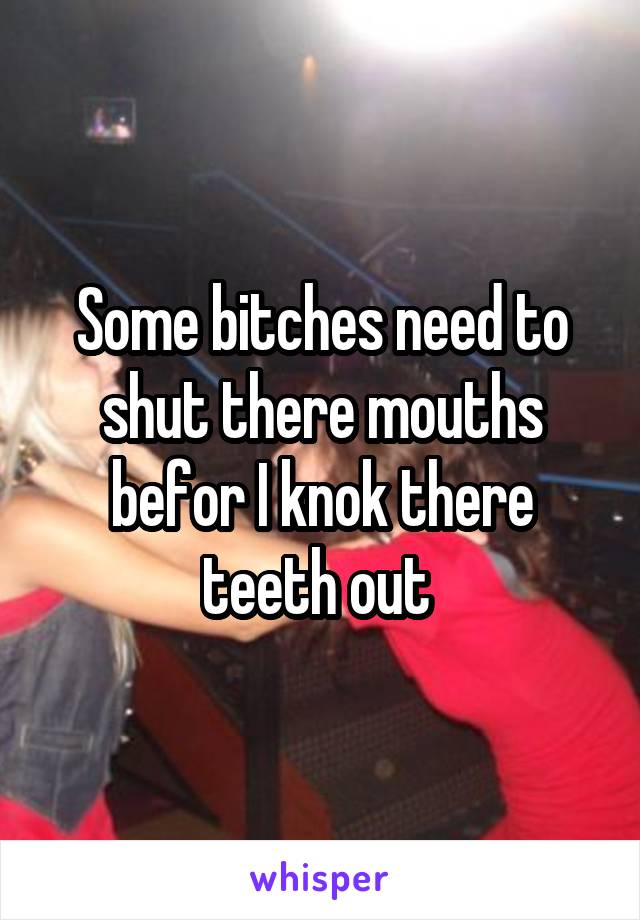 Some bitches need to shut there mouths befor I knok there teeth out 