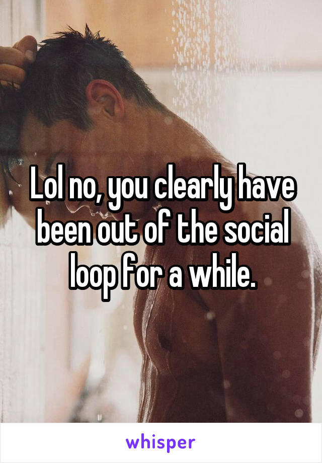 Lol no, you clearly have been out of the social loop for a while.