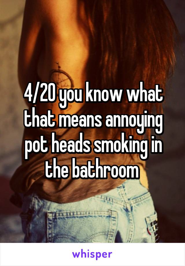 4/20 you know what that means annoying pot heads smoking in the bathroom 