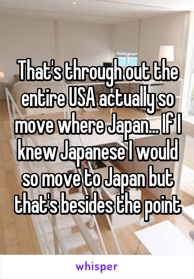 That's through out the entire USA actually so move where Japan... If I knew Japanese I would so move to Japan but that's besides the point