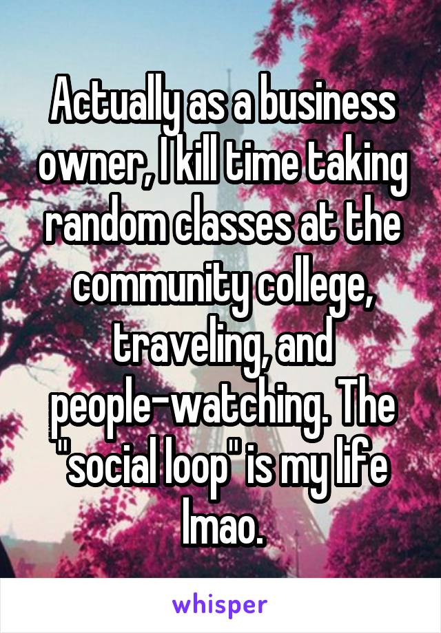 Actually as a business owner, I kill time taking random classes at the community college, traveling, and people-watching. The "social loop" is my life lmao.