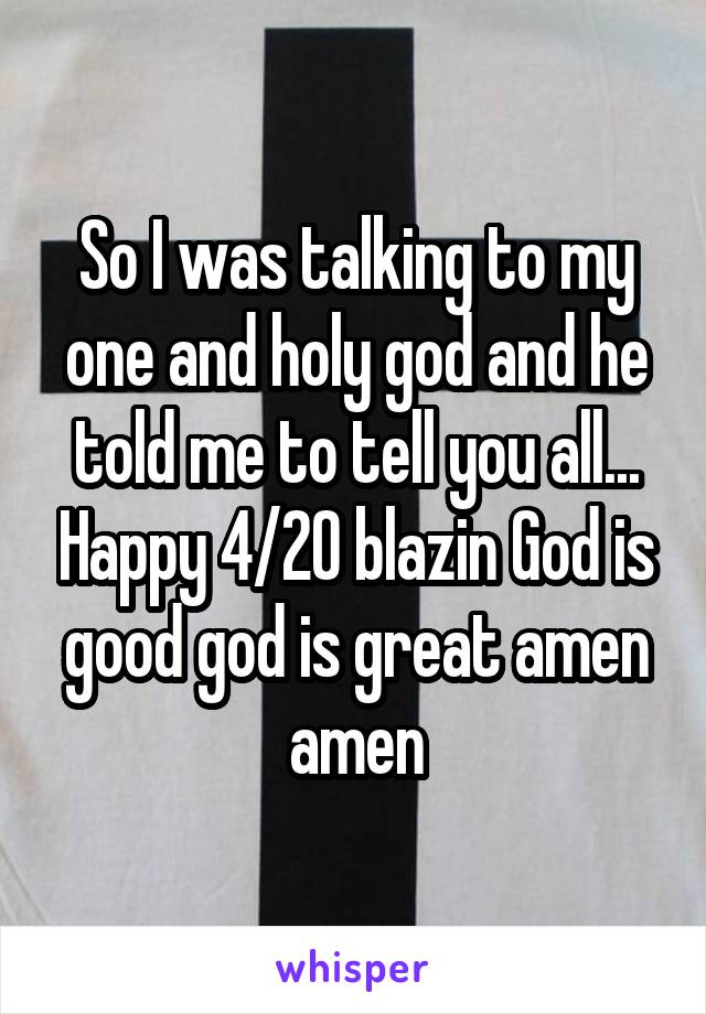 So I was talking to my one and holy god and he told me to tell you all... Happy 4/20 blazin God is good god is great amen amen
