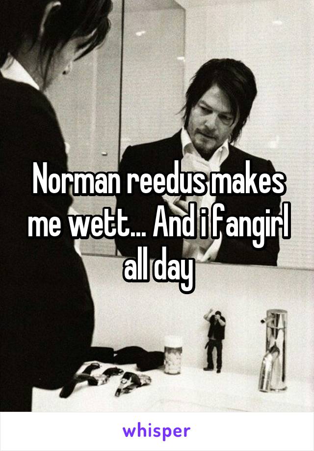Norman reedus makes me wett... And i fangirl all day