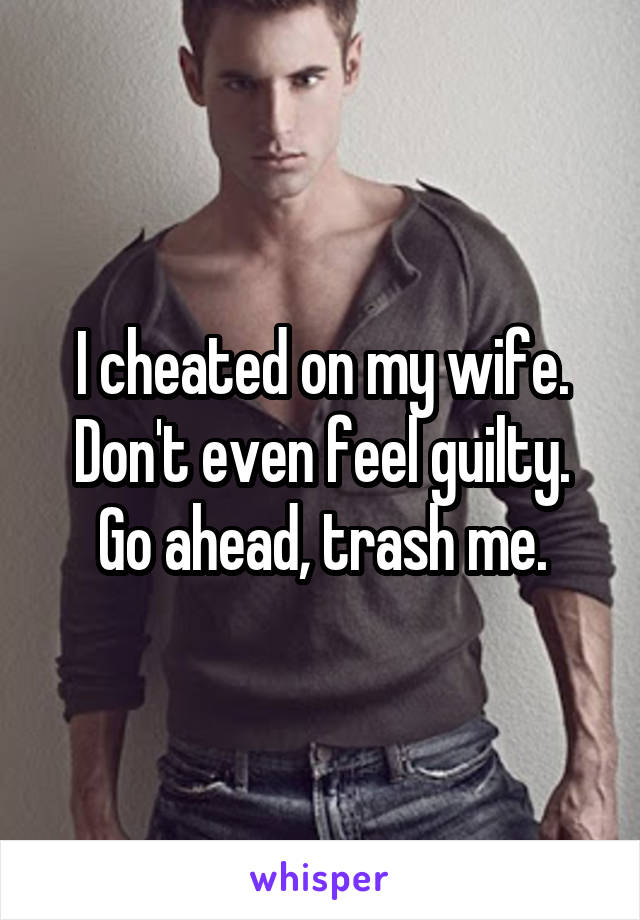 I cheated on my wife. Don't even feel guilty. Go ahead, trash me.