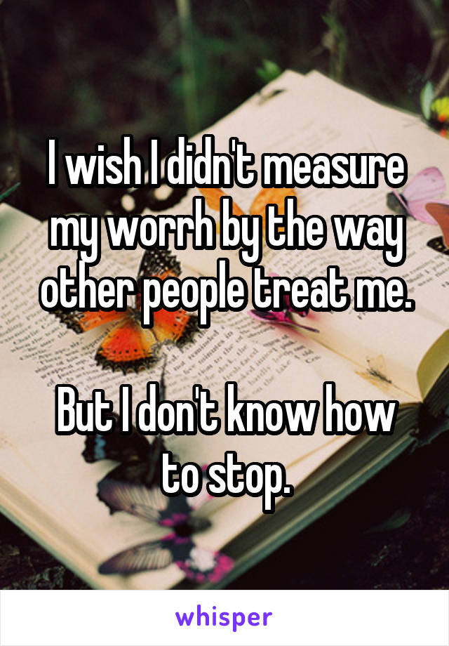 I wish I didn't measure my worrh by the way other people treat me.

But I don't know how to stop.