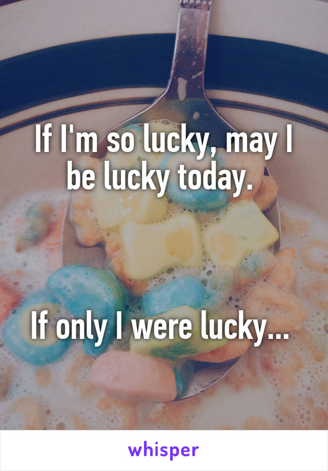 If I'm so lucky, may I be lucky today. 



If only I were lucky... 