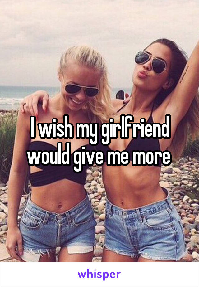 I wish my girlfriend would give me more 