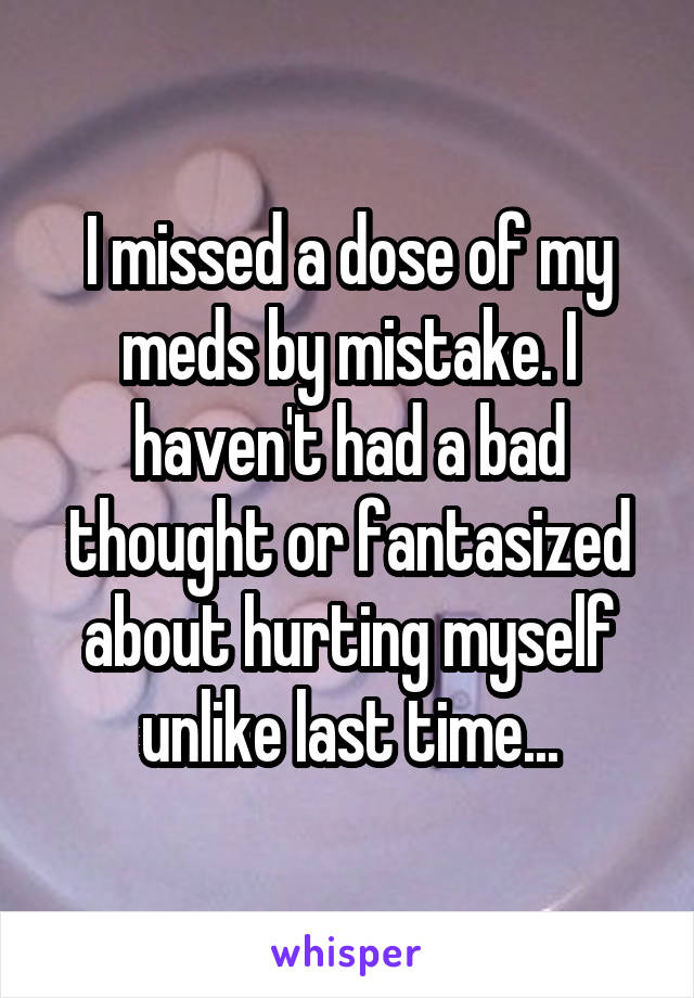 I missed a dose of my meds by mistake. I haven't had a bad thought or fantasized about hurting myself unlike last time...