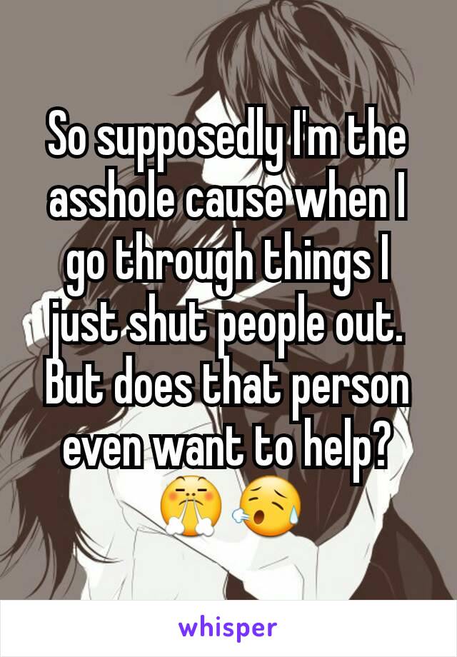 So supposedly I'm the asshole cause when I go through things I just shut people out. But does that person even want to help?😤😥