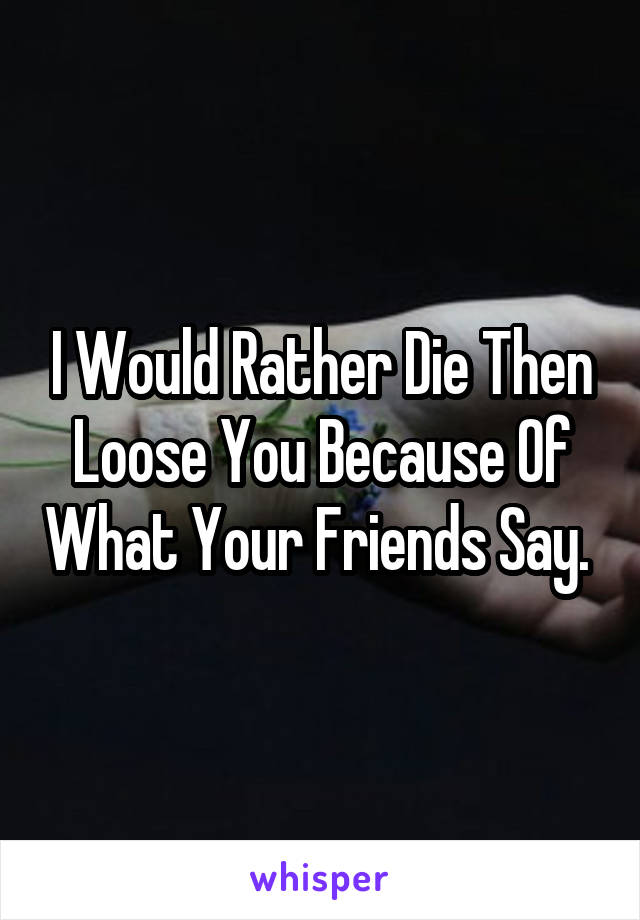 I Would Rather Die Then Loose You Because Of What Your Friends Say. 