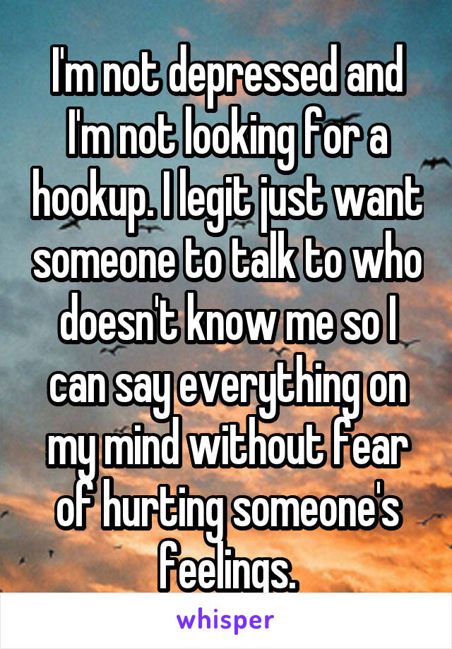 I'm not depressed and I'm not looking for a hookup. I legit just want someone to talk to who doesn't know me so I can say everything on my mind without fear of hurting someone's feelings.