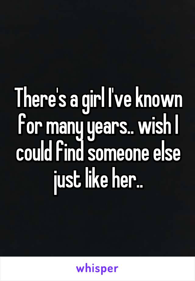 There's a girl I've known for many years.. wish I could find someone else just like her..