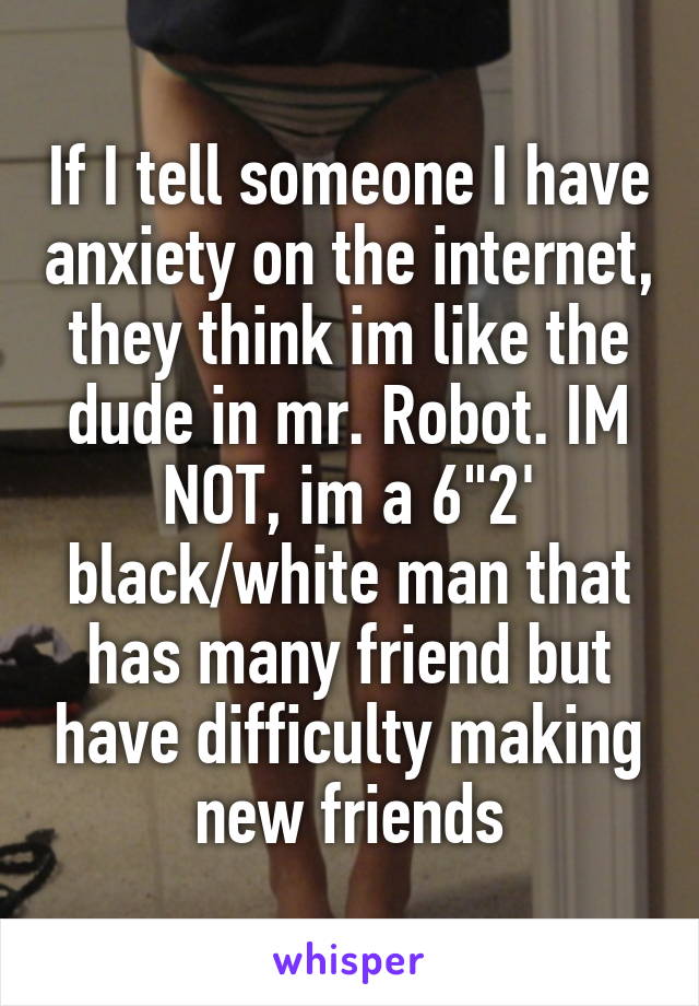 If I tell someone I have anxiety on the internet, they think im like the dude in mr. Robot. IM NOT, im a 6"2' black/white man that has many friend but have difficulty making new friends