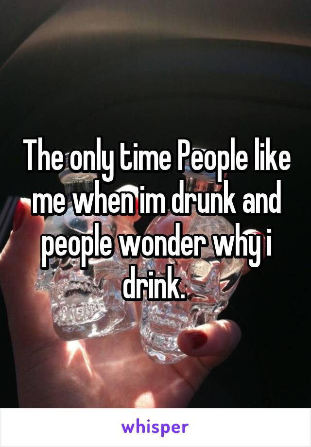 The only time People like me when im drunk and people wonder why i drink. 