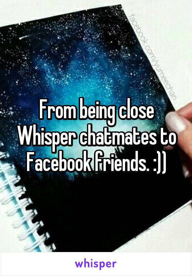 From being close Whisper chatmates to Facebook friends. :))