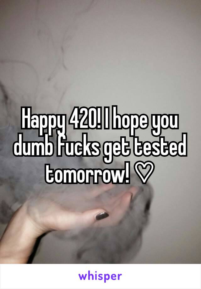 Happy 420! I hope you dumb fucks get tested tomorrow! ♡